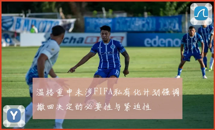 温格重申未涉FIFA私有化计划强调撤回决定的必要性与紧迫性