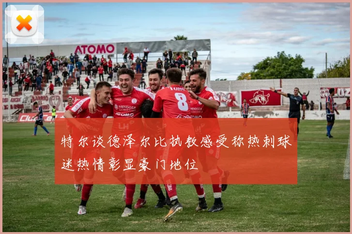 特尔谈德泽尔比执教感受称热刺球迷热情彰显豪门地位