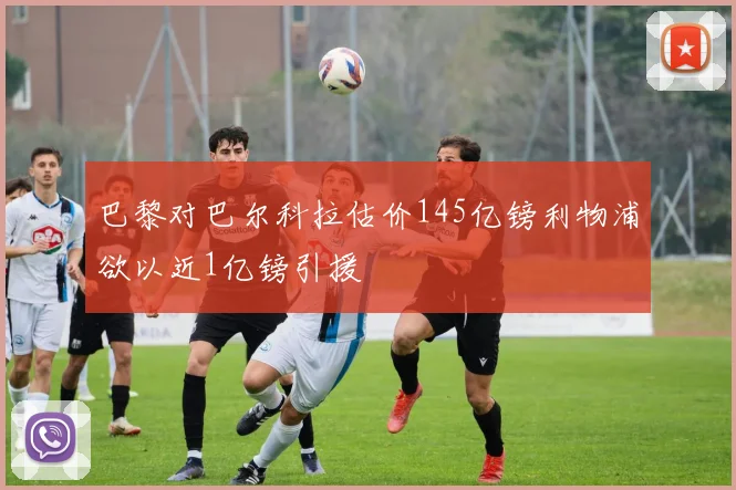 巴黎对巴尔科拉估价145亿镑利物浦欲以近1亿镑引援