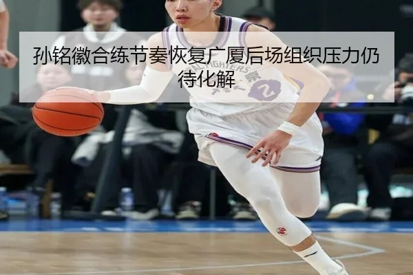 孙铭徽合练节奏恢复广厦后场组织压力仍待化解