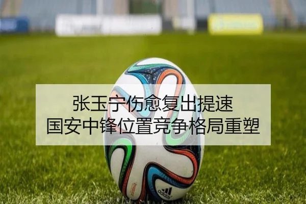 张玉宁伤愈复出提速 国安中锋位置竞争格局重塑